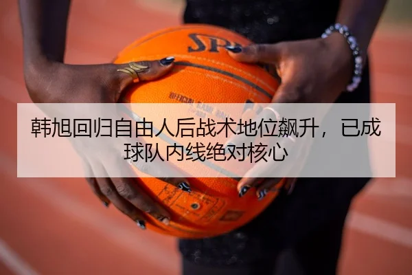 韩旭回归自由人后战术地位飙升，已成球队内线绝对核心