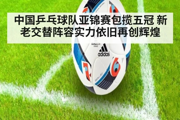 中国乒乓球队亚锦赛包揽五冠 新老交替阵容实力依旧再创辉煌