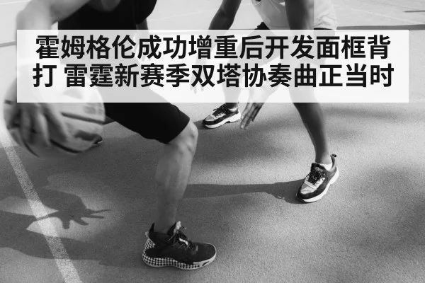 霍姆格伦成功增重后开发面框背打 雷霆新赛季双塔协奏曲正当时